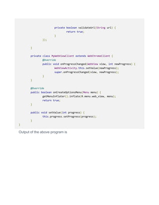 private boolean validateUrl(String url) {
return true;
}
});
}
private class MyWebViewClient extends WebChromeClient {
@Override
public void onProgressChanged(WebView view, int newProgress) {
WebViewActivity.this.setValue(newProgress);
super.onProgressChanged(view, newProgress);
}
}
@Override
public boolean onCreateOptionsMenu(Menu menu) {
getMenuInflater().inflate(R.menu.web_view, menu);
return true;
}
public void setValue(int progress) {
this.progress.setProgress(progress);
}
}
Output of the above program is
 