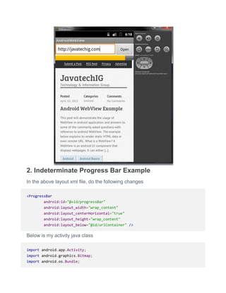2. Indeterminate Progress Bar Example
In the above layout xml file, do the following changes
<ProgressBar
android:id="@+id/progressBar"
android:layout_width="wrap_content"
android:layout_centerHorizontal="true"
android:layout_height="wrap_content"
android:layout_below="@id/urlContainer" />
Below is my activity java class
import android.app.Activity;
import android.graphics.Bitmap;
import android.os.Bundle;
 