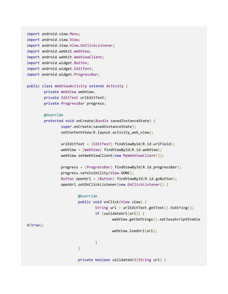 import android.view.Menu;
import android.view.View;
import android.view.View.OnClickListener;
import android.webkit.WebView;
import android.webkit.WebViewClient;
import android.widget.Button;
import android.widget.EditText;
import android.widget.ProgressBar;
public class WebViewActivity extends Activity {
private WebView webView;
private EditText urlEditText;
private ProgressBar progress;
@Override
protected void onCreate(Bundle savedInstanceState) {
super.onCreate(savedInstanceState);
setContentView(R.layout.activity_web_view);
urlEditText = (EditText) findViewById(R.id.urlField);
webView = (WebView) findViewById(R.id.webView);
webView.setWebViewClient(new MyWebViewClient());
progress = (ProgressBar) findViewById(R.id.progressBar);
progress.setVisibility(View.GONE);
Button openUrl = (Button) findViewById(R.id.goButton);
openUrl.setOnClickListener(new OnClickListener() {
@Override
public void onClick(View view) {
String url = urlEditText.getText().toString();
if (validateUrl(url)) {
webView.getSettings().setJavaScriptEnable
d(true);
webView.loadUrl(url);
}
}
private boolean validateUrl(String url) {
 