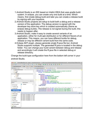 1.Android Studio is an IDE based on IntelliJ IDEA that uses gradle build
system. In eclipse, you can create only one build at a time. Which
means, first create debug build and later you can create a release build
by signing with your keystore.
2.Android Studio projects are setup to build both a debug and a release
version of the application. The debug version is signed with the
developer key store key which is created automatically (Same as
eclipse debug builds). The release is not signed during the build, this
needs to happen after.
3.Android Studio, make it easy to create several variants of an
application, either for multi-apk distribution or for different flavors of an
application. This means, you can have different builds for debug,
release or may be different variant build from the same code.
4.Eclipse ADT plugin, always generate single R.java file but, Android
Studio supports multiple. The generated R.java is located in the debug
folder. You can change your build variant between debug and release
and accordingly it will create the R.java file in selected debug or
release directory.
Change the build type configuration here from the bottom left corner in your
android Studio.
 