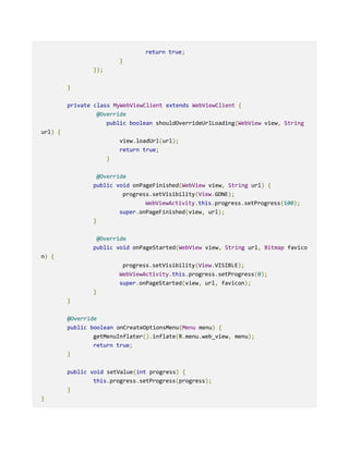 return true;
}
});
}
private class MyWebViewClient extends WebViewClient {
@Override
public boolean shouldOverrideUrlLoading(WebView view, String
url) {
view.loadUrl(url);
return true;
}
@Override
public void onPageFinished(WebView view, String url) {
progress.setVisibility(View.GONE);
WebViewActivity.this.progress.setProgress(100);
super.onPageFinished(view, url);
}
@Override
public void onPageStarted(WebView view, String url, Bitmap favico
n) {
progress.setVisibility(View.VISIBLE);
WebViewActivity.this.progress.setProgress(0);
super.onPageStarted(view, url, favicon);
}
}
@Override
public boolean onCreateOptionsMenu(Menu menu) {
getMenuInflater().inflate(R.menu.web_view, menu);
return true;
}
public void setValue(int progress) {
this.progress.setProgress(progress);
}
}
 