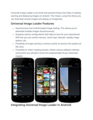 Universal Image Loader is an smart and powerful library that helps in loading,
caching and displaying images on Android. This means, using this library you
can download remote images and display on ImageView.
Universal Image Loader Features
 Asynchronous and multi-threaded image loading. This allows you to
download multiple images Asynchronously.
 Supports various configurations that helps to tune for your requirement.
With this you can control memory, cache type, decoder, display image
options, etc.
 Possibility of image caching in memory and/or on device’s file system (or
SD card)
 Possibility to ―listen‖ loading process. Allows various callback methods
using which you will get to know the progress/state of your download
request.
Integrating Universal Image Loader in Android
 