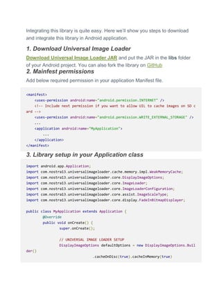 Integrating this library is quite easy. Here we’ll show you steps to download
and integrate this library in Android application.
1. Download Universal Image Loader
Download Universal Image Loader JAR and put the JAR in the libs folder
of your Android project. You can also fork the library on GitHub
2. Mainfest permissions
Add below required permission in your application Manifest file.
<manifest>
<uses-permission android:name="android.permission.INTERNET" />
<!-- Include next permission if you want to allow UIL to cache images on SD c
ard -->
<uses-permission android:name="android.permission.WRITE_EXTERNAL_STORAGE" />
...
<application android:name="MyApplication">
...
</application>
</manifest>
3. Library setup in your Application class
import android.app.Application;
import com.nostra13.universalimageloader.cache.memory.impl.WeakMemoryCache;
import com.nostra13.universalimageloader.core.DisplayImageOptions;
import com.nostra13.universalimageloader.core.ImageLoader;
import com.nostra13.universalimageloader.core.ImageLoaderConfiguration;
import com.nostra13.universalimageloader.core.assist.ImageScaleType;
import com.nostra13.universalimageloader.core.display.FadeInBitmapDisplayer;
public class MyApplication extends Application {
@Override
public void onCreate() {
super.onCreate();
// UNIVERSAL IMAGE LOADER SETUP
DisplayImageOptions defaultOptions = new DisplayImageOptions.Buil
der()
.cacheOnDisc(true).cacheInMemory(true)
 