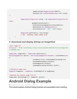 .imageScaleType(ImageScaleType.EXACTLY)
.displayer(new FadeInBitmapDisplayer(300)).build(
);
ImageLoaderConfiguration config = new ImageLoaderConfiguration.Bu
ilder(
getApplicationContext())
.defaultDisplayImageOptions(defaultOptions)
.memoryCache(new WeakMemoryCache())
.discCacheSize(100 * 1024 * 1024).build();
ImageLoader.getInstance().init(config);
// END - UNIVERSAL IMAGE LOADER SETUP
}
}
4. Download and display bitmap on ImageView
//your image url
String url = "http://javatechig.com/wp-content/uploads/2014/05/UniversalImageLoad
er-620x405.png";
ImageLoader imageLoader = ImageLoader.getInstance();
DisplayImageOptions options = new DisplayImageOptions.Builder().cacheInMemory(tru
e)
.cacheOnDisc(true).resetViewBeforeLoading(true)
.showImageForEmptyUri(fallback)
.showImageOnFail(fallback)
.showImageOnLoading(fallback).build();
//initialize image view
ImageView imageView = (ImageView) findViewById(R.id.imageView1)
//download and display image from url
imageLoader.displayImage(url, imageView, options);
Android Dialog Example
By NILANCHALA JUL 6, 2013 ANDROID 3 COMMENTS
This tutorial explains Android Dialog Example and associated event handling.
 