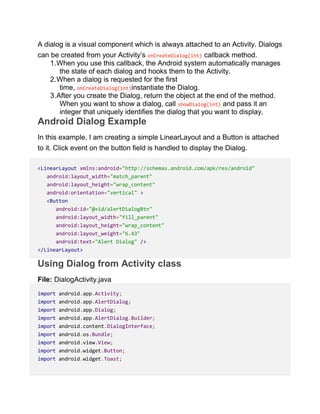 A dialog is a visual component which is always attached to an Activity. Dialogs
can be created from your Activity’s onCreateDialog(int) callback method.
1.When you use this callback, the Android system automatically manages
the state of each dialog and hooks them to the Activity.
2.When a dialog is requested for the first
time, onCreateDialog(int)instantiate the Dialog.
3.After you create the Dialog, return the object at the end of the method.
When you want to show a dialog, call showDialog(int) and pass it an
integer that uniquely identifies the dialog that you want to display.
Android Dialog Example
In this example, I am creating a simple LinearLayout and a Button is attached
to it. Click event on the button field is handled to display the Dialog.
<LinearLayout xmlns:android="http://schemas.android.com/apk/res/android"
android:layout_width="match_parent"
android:layout_height="wrap_content"
android:orientation="vertical" >
<Button
android:id="@+id/alertDialogBtn"
android:layout_width="fill_parent"
android:layout_height="wrap_content"
android:layout_weight="6.43"
android:text="Alert Dialog" />
</LinearLayout>
Using Dialog from Activity class
File: DialogActivity.java
import android.app.Activity;
import android.app.AlertDialog;
import android.app.Dialog;
import android.app.AlertDialog.Builder;
import android.content.DialogInterface;
import android.os.Bundle;
import android.view.View;
import android.widget.Button;
import android.widget.Toast;
 