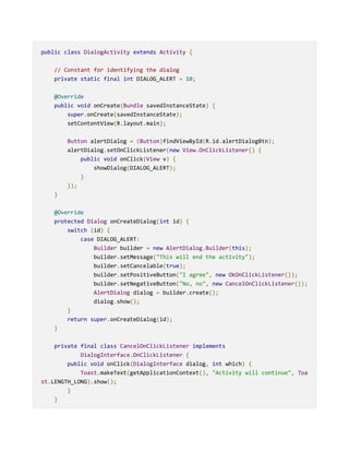 public class DialogActivity extends Activity {
// Constant for identifying the dialog
private static final int DIALOG_ALERT = 10;
@Override
public void onCreate(Bundle savedInstanceState) {
super.onCreate(savedInstanceState);
setContentView(R.layout.main);
Button alertDialog = (Button)findViewById(R.id.alertDialogBtn);
alertDialog.setOnClickListener(new View.OnClickListener() {
public void onClick(View v) {
showDialog(DIALOG_ALERT);
}
});
}
@Override
protected Dialog onCreateDialog(int id) {
switch (id) {
case DIALOG_ALERT:
Builder builder = new AlertDialog.Builder(this);
builder.setMessage("This will end the activity");
builder.setCancelable(true);
builder.setPositiveButton("I agree", new OkOnClickListener());
builder.setNegativeButton("No, no", new CancelOnClickListener());
AlertDialog dialog = builder.create();
dialog.show();
}
return super.onCreateDialog(id);
}
private final class CancelOnClickListener implements
DialogInterface.OnClickListener {
public void onClick(DialogInterface dialog, int which) {
Toast.makeText(getApplicationContext(), "Activity will continue", Toa
st.LENGTH_LONG).show();
}
}
 