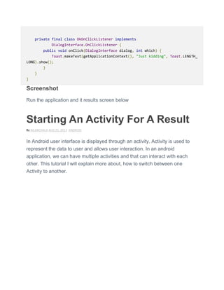 private final class OkOnClickListener implements
DialogInterface.OnClickListener {
public void onClick(DialogInterface dialog, int which) {
Toast.makeText(getApplicationContext(), "Just kidding", Toast.LENGTH_
LONG).show();
}
}
}
Screenshot
Run the application and it results screen below
Starting An Activity For A Result
By NILANCHALA AUG 25, 2013 ANDROID
In Android user interface is displayed through an activity. Activity is used to
represent the data to user and allows user interaction. In an android
application, we can have multiple activities and that can interact with each
other. This tutorial I will explain more about, how to switch between one
Activity to another.
 