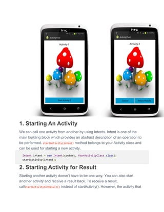 1. Starting An Activity
We can call one activity from another by using Intents. Intent is one of the
main building block which provides an abstract description of an operation to
be performed. startActivity(intent) method belongs to your Activity class and
can be used for starting a new activity.
Intent intent = new Intent(context, YourActivityClass.class);
startActivity(intent);
2. Starting Activity for Result
Starting another activity doesn’t have to be one-way. You can also start
another activity and receive a result back. To receive a result,
callstartActivityForResult() instead of startActivity(). However, the activity that
 