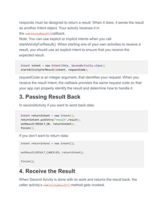 responds must be designed to return a result. When it does, it sends the result
as another Intent object. Your activity receives it in
the onActivityResult()callback.
Note: You can use explicit or implicit intents when you call
startActivityForResult(). When starting one of your own activities to receive a
result, you should use an explicit intent to ensure that you receive the
expected result.
Intent intent = new Intent(this, SecondActivity.class);
startActivityForResult(intent, requestCode);
requestCode is an integer argument, that identifies your request. When you
receive the result Intent, the callback provides the same request code so that
your app can properly identify the result and determine how to handle it.
3. Passing Result Back
In secondActivity if you want to send back data:
Intent returnIntent = new Intent();
returnIntent.putExtra("result",result);
setResult(RESULT_OK, returnIntent);
finish();
If you don’t want to return data:
Intent returnIntent = new Intent();
setResult(RESULT_CANCELED, returnIntent);
finish();
4. Receive the Result
When Second Acivity is done with its work and returns the result back, the
caller activity’s onActivityResult() method gets invoked.
 