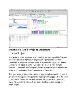 Android Studio Project Structure
1. Main Project
This would be entire project context. Whatever you do in IntelliJ IDEA, you do
that in the context of a project. A project is an organizational unit that
represents a complete software solution. A project in Android Studio is like a
workspace in Eclipse. In android Studio a project, can contain multiple
modules. A module in Android Studio is like a project in Eclipse. In the above
screenshot ―LoginAuthenticator‖ is the name of my project
This means that, in theory it is possible to build multiple apps with in the same
project. From my personal experience, creating multiple apps with in the same
project doesn’t works well. So, I recommend not to make your hands dirty
trying the same thing. Instead, It is a better idea to create single app per
single project.
 