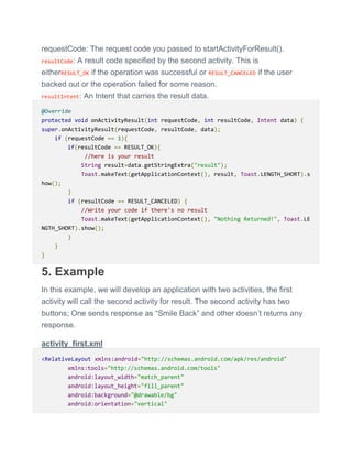 requestCode: The request code you passed to startActivityForResult().
resultCode: A result code specified by the second activity. This is
eitherRESULT_OK if the operation was successful or RESULT_CANCELED if the user
backed out or the operation failed for some reason.
resultIntent: An Intent that carries the result data.
@Override
protected void onActivityResult(int requestCode, int resultCode, Intent data) {
super.onActivityResult(requestCode, resultCode, data);
if (requestCode == 1){
if(resultCode == RESULT_OK){
//here is your result
String result=data.getStringExtra("result");
Toast.makeText(getApplicationContext(), result, Toast.LENGTH_SHORT).s
how();
}
if (resultCode == RESULT_CANCELED) {
//Write your code if there's no result
Toast.makeText(getApplicationContext(), "Nothing Returned!", Toast.LE
NGTH_SHORT).show();
}
}
}
5. Example
In this example, we will develop an application with two activities, the first
activity will call the second activity for result. The second activity has two
buttons; One sends response as ―Smile Back‖ and other doesn’t returns any
response.
activity_first.xml
<RelativeLayout xmlns:android="http://schemas.android.com/apk/res/android"
xmlns:tools="http://schemas.android.com/tools"
android:layout_width="match_parent"
android:layout_height="fill_parent"
android:background="@drawable/bg"
android:orientation="vertical"
 