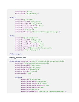 android:padding="10dp"
tools:context=".FirstActivity" >
<TextView
android:id="@+id/textView1"
android:layout_width="wrap_content"
android:layout_height="wrap_content"
android:layout_centerHorizontal="true"
android:layout_marginTop="10dp"
android:text="Activity 1"
android:textAppearance="?android:attr/textAppearanceLarge" />
<Button
android:id="@+id/start_button"
android:layout_width="fill_parent"
android:layout_height="wrap_content"
android:layout_alignParentBottom="true"
android:layout_centerHorizontal="true"
android:background="@android:color/holo_blue_dark"
android:text="Start Activity 2" />
</RelativeLayout>
activity_second.xml
<RelativeLayout xmlns:android="http://schemas.android.com/apk/res/android"
xmlns:tools="http://schemas.android.com/tools"
android:layout_width="match_parent"
android:layout_height="fill_parent"
android:background="@drawable/bg"
android:orientation="vertical"
android:padding="10dp">
<TextView
android:id="@+id/textView1"
android:layout_width="wrap_content"
android:layout_height="wrap_content"
android:layout_centerHorizontal="true"
android:layout_marginTop="10dp"
android:text="Activity 2"
android:textAppearance="?android:attr/textAppearanceLarge" />
 