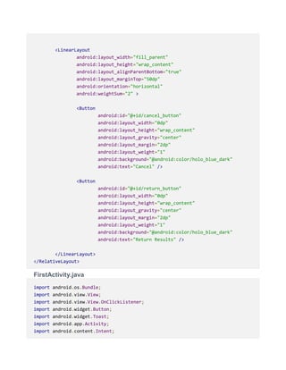 <LinearLayout
android:layout_width="fill_parent"
android:layout_height="wrap_content"
android:layout_alignParentBottom="true"
android:layout_marginTop="50dp"
android:orientation="horizontal"
android:weightSum="2" >
<Button
android:id="@+id/cancel_button"
android:layout_width="0dp"
android:layout_height="wrap_content"
android:layout_gravity="center"
android:layout_margin="2dp"
android:layout_weight="1"
android:background="@android:color/holo_blue_dark"
android:text="Cancel" />
<Button
android:id="@+id/return_button"
android:layout_width="0dp"
android:layout_height="wrap_content"
android:layout_gravity="center"
android:layout_margin="2dp"
android:layout_weight="1"
android:background="@android:color/holo_blue_dark"
android:text="Return Results" />
</LinearLayout>
</RelativeLayout>
FirstActivity.java
import android.os.Bundle;
import android.view.View;
import android.view.View.OnClickListener;
import android.widget.Button;
import android.widget.Toast;
import android.app.Activity;
import android.content.Intent;
 
