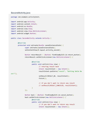 SecondActivity.java
package com.example.activitytest;
import android.app.Activity;
import android.content.Intent;
import android.os.Bundle;
import android.view.View;
import android.view.View.OnClickListener;
import android.widget.Button;
public class SecondActivity extends Activity {
@Override
protected void onCreate(Bundle savedInstanceState) {
super.onCreate(savedInstanceState);
setContentView(R.layout.activity_second);
Button returnResult = (Button) findViewById(R.id.return_button);
returnResult.setOnClickListener(new OnClickListener() {
@Override
public void onClick(View view) {
// returing result back
Intent resultIntent = new Intent();
resultIntent.putExtra("result", "Getting Smile Ba
ck!!");
setResult(RESULT_OK, resultIntent);
finish();
// if you don't want to return any result
// setResult(RESULT_CANCELED, resultIntent);
}
});
Button back = (Button) findViewById(R.id.cancel_button);
back.setOnClickListener(new OnClickListener() {
@Override
public void onClick(View view) {
// if you don't want to return any result
Intent resultIntent = new Intent();
 