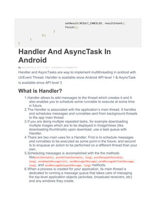 setResult(RESULT_CANCELED, resultIntent);
finish();
}
});
}
}
Handler And AsyncTask In
Android
By NILANCHALA JUL 17, 2013 ANDROID 6 COMMENTS
Handler and AsyncTasks are way to implement multithreading in android with
UI/Event Thread. Handler is available since Android API level 1 & AsyncTask
is available since API level 3.
What is Handler?
1.Handler allows to add messages to the thread which creates it and It
also enables you to schedule some runnable to execute at some time
in future.
2.The Handler is associated with the application’s main thread. It handles
and schedules messages and runnables sent from background threads
to the app main thread.
3.If you are doing multiple repeated tasks, for example downloading
multiple images which are to be displayed in ImageViews (like
downloading thumbnails) upon download, use a task queue with
Handler.
4.There are two main uses for a Handler. First is to schedule messages
and runnables to be executed as some point in the future; and second
Is to enqueue an action to be performed on a different thread than your
own.
5.Scheduling messages is accomplished with the the methods
likepost(Runnable), postAtTime(Runnable, long), postDelayed(Runnable,
long), sendEmptyMessage(int), sendMessage(Message),sendMessageAtTime(Message,
long), and sendMessageDelayed(Message, long) methods.
6.When a process is created for your application, its main thread is
dedicated to running a message queue that takes care of managing
the top-level application objects (activities, broadcast receivers, etc)
and any windows they create.
 