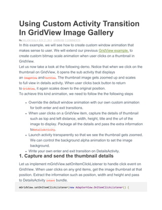 Using Custom Activity Transition
In GridView Image Gallery
By NILANCHALA JUN 27, 2015 ANDROID 5 COMMENTS
In this example, we will see how to create custom window animation that
makes sense to user. We will extend our previous GridView example, to
create custom bitmap scale animation when user clicks on a thumbnail in
GridView.
Let us now take a look at the following demo. Notice that when we click on the
thumbnail on GridView, it opens the sub activity that displays
an ImageView andTextView. The thumbnail image gets zoomed up and scales
to full view in details activity. When user clicks back button to return
to GridView, it again scales down to the original position.
To achieve this kind animation, we need to follow the the following steps
 Override the default window animation with our own custom animation
for both enter and exit transitions.
 When user clicks on a GridView item, capture the details of thumbnail
such as top and left distance, width, height, title and the url of the
image to display. Package all the details and pass the extra information
toDetailsActivity.
 Launch activity transparently so that we see the thumbnail gets zoomed.
We can control the background alpha animation to set the image
background.
 Write your own enter and exit transition on DetailsActivity.
1. Capture and send the thumbnail details
Let us implement mGridView.setOnItemClickListener to handle click event on
GridView. When user clicks on any grid items, get the image thumbnail at that
position. Extract the information such as position, width and height and pass
to DetailsActivity intent bundle.
mGridView.setOnItemClickListener(new AdapterView.OnItemClickListener() {
 