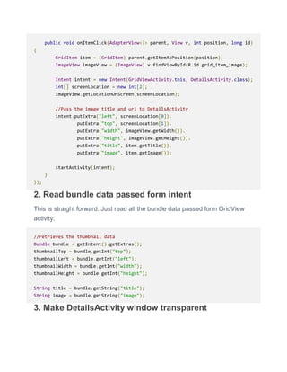 public void onItemClick(AdapterView<?> parent, View v, int position, long id)
{
GridItem item = (GridItem) parent.getItemAtPosition(position);
ImageView imageView = (ImageView) v.findViewById(R.id.grid_item_image);
Intent intent = new Intent(GridViewActivity.this, DetailsActivity.class);
int[] screenLocation = new int[2];
imageView.getLocationOnScreen(screenLocation);
//Pass the image title and url to DetailsActivity
intent.putExtra("left", screenLocation[0]).
putExtra("top", screenLocation[1]).
putExtra("width", imageView.getWidth()).
putExtra("height", imageView.getHeight()).
putExtra("title", item.getTitle()).
putExtra("image", item.getImage());
startActivity(intent);
}
});
2. Read bundle data passed form intent
This is straight forward. Just read all the bundle data passed form GridView
activity.
//retrieves the thumbnail data
Bundle bundle = getIntent().getExtras();
thumbnailTop = bundle.getInt("top");
thumbnailLeft = bundle.getInt("left");
thumbnailWidth = bundle.getInt("width");
thumbnailHeight = bundle.getInt("height");
String title = bundle.getString("title");
String image = bundle.getString("image");
3. Make DetailsActivity window transparent
 