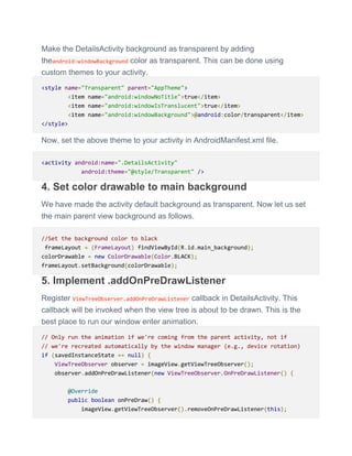Make the DetailsActivity background as transparent by adding
theandroid:windowBackground color as transparent. This can be done using
custom themes to your activity.
<style name="Transparent" parent="AppTheme">
<item name="android:windowNoTitle">true</item>
<item name="android:windowIsTranslucent">true</item>
<item name="android:windowBackground">@android:color/transparent</item>
</style>
Now, set the above theme to your activity in AndroidManifest.xml file.
<activity android:name=".DetailsActivity"
android:theme="@style/Transparent" />
4. Set color drawable to main background
We have made the activity default background as transparent. Now let us set
the main parent view background as follows.
//Set the background color to black
frameLayout = (FrameLayout) findViewById(R.id.main_background);
colorDrawable = new ColorDrawable(Color.BLACK);
frameLayout.setBackground(colorDrawable);
5. Implement .addOnPreDrawListener
Register ViewTreeObserver.addOnPreDrawListener callback in DetailsActivity. This
callback will be invoked when the view tree is about to be drawn. This is the
best place to run our window enter animation.
// Only run the animation if we're coming from the parent activity, not if
// we're recreated automatically by the window manager (e.g., device rotation)
if (savedInstanceState == null) {
ViewTreeObserver observer = imageView.getViewTreeObserver();
observer.addOnPreDrawListener(new ViewTreeObserver.OnPreDrawListener() {
@Override
public boolean onPreDraw() {
imageView.getViewTreeObserver().removeOnPreDrawListener(this);
 