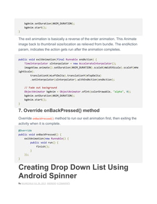 bgAnim.setDuration(ANIM_DURATION);
bgAnim.start();
}
The exit animation is basically a reverse of the enter animation. This Animate
image back to thumbnail size/location as relieved from bundle. The endAction
param, indicates the action gets run after the animation completes.
public void exitAnimation(final Runnable endAction) {
TimeInterpolator sInterpolator = new AccelerateInterpolator();
imageView.animate().setDuration(ANIM_DURATION).scaleX(mWidthScale).scaleY(mHe
ightScale).
translationX(mLeftDelta).translationY(mTopDelta)
.setInterpolator(sInterpolator).withEndAction(endAction);
// Fade out background
ObjectAnimator bgAnim = ObjectAnimator.ofInt(colorDrawable, "alpha", 0);
bgAnim.setDuration(ANIM_DURATION);
bgAnim.start();
}
7. Override onBackPressed() method
Override onBackPressed() method to run our exit animation first, then exiting the
activity when it is complete.
@Override
public void onBackPressed() {
exitAnimation(new Runnable() {
public void run() {
finish();
}
});
}
Creating Drop Down List Using
Android Spinner
By NILANCHALA JUL 26, 2013 ANDROID 4 COMMENTS
 