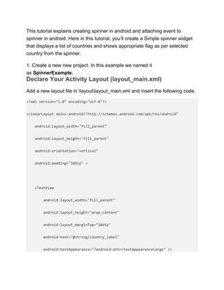 This tutorial explains creating spinner in android and attaching event to
spinner in android. Here in this tutorial, you’ll create a Simple spinner widget
that displays a list of countries and shows appropriate flag as per selected
country from the spinner.
1. Create a new new project. In this example we named it
as SpinnerExample.
Declare Your Activity Layout (layout_main.xml)
Add a new layout file in layoutlayout_main.xml and insert the following code.
<?xml version="1.0" encoding="utf-8"?>
<LinearLayout xmlns:android="http://schemas.android.com/apk/res/android"
android:layout_width="fill_parent"
android:layout_height="fill_parent"
android:orientation="vertical"
android:padding="10dip" >
<TextView
android:layout_width="fill_parent"
android:layout_height="wrap_content"
android:layout_marginTop="10dip"
android:text="@string/country_label"
android:textAppearance="?android:attr/textAppearanceLarge" />
 