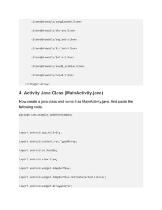 <item>@drawable/bangladesh</item>
<item>@drawable/bhutan</item>
<item>@drawable/england</item>
<item>@drawable/finland</item>
<item>@drawable/india</item>
<item>@drawable/saudi_arabia</item>
<item>@drawable/nepal</item>
</integer-array>
4. Activity Java Class (MainActivity.java)
Now create a java class and name it as MainActivity.java. And paste the
following code.
package com.example.spinnerexample;
import android.app.Activity;
import android.content.res.TypedArray;
import android.os.Bundle;
import android.view.View;
import android.widget.AdapterView;
import android.widget.AdapterView.OnItemSelectedListener;
import android.widget.ArrayAdapter;
 