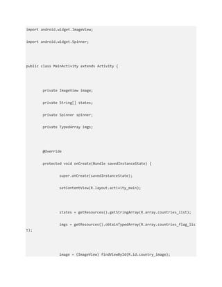 import android.widget.ImageView;
import android.widget.Spinner;
public class MainActivity extends Activity {
private ImageView image;
private String[] states;
private Spinner spinner;
private TypedArray imgs;
@Override
protected void onCreate(Bundle savedInstanceState) {
super.onCreate(savedInstanceState);
setContentView(R.layout.activity_main);
states = getResources().getStringArray(R.array.countries_list);
imgs = getResources().obtainTypedArray(R.array.countries_flag_lis
t);
image = (ImageView) findViewById(R.id.country_image);
 