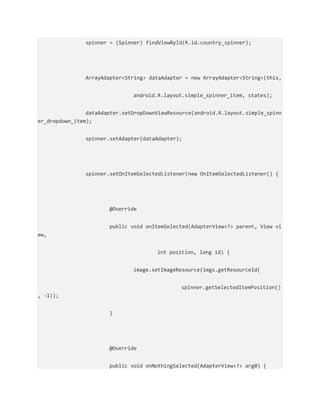 spinner = (Spinner) findViewById(R.id.country_spinner);
ArrayAdapter<String> dataAdapter = new ArrayAdapter<String>(this,
android.R.layout.simple_spinner_item, states);
dataAdapter.setDropDownViewResource(android.R.layout.simple_spinn
er_dropdown_item);
spinner.setAdapter(dataAdapter);
spinner.setOnItemSelectedListener(new OnItemSelectedListener() {
@Override
public void onItemSelected(AdapterView<?> parent, View vi
ew,
int position, long id) {
image.setImageResource(imgs.getResourceId(
spinner.getSelectedItemPosition()
, -1));
}
@Override
public void onNothingSelected(AdapterView<?> arg0) {
 
