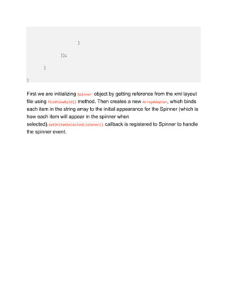 }
});
}
}
First we are initializing Spinner object by getting reference from the xml layout
file using findViewById() method. Then creates a new ArrayAdapter, which binds
each item in the string array to the initial appearance for the Spinner (which is
how each item will appear in the spinner when
selected).setOnItemSelectedListener() callback is registered to Spinner to handle
the spinner event.
 