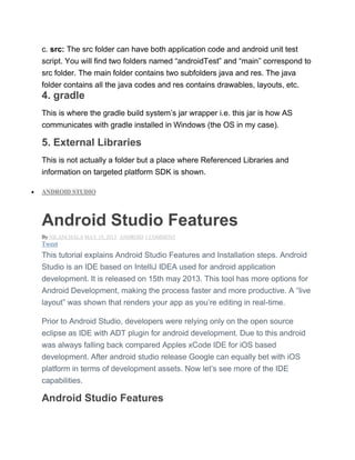c. src: The src folder can have both application code and android unit test
script. You will find two folders named ―androidTest‖ and ―main‖ correspond to
src folder. The main folder contains two subfolders java and res. The java
folder contains all the java codes and res contains drawables, layouts, etc.
4. gradle
This is where the gradle build system’s jar wrapper i.e. this jar is how AS
communicates with gradle installed in Windows (the OS in my case).
5. External Libraries
This is not actually a folder but a place where Referenced Libraries and
information on targeted platform SDK is shown.
 ANDROID STUDIO
Android Studio Features
By NILANCHALA MAY 19, 2013 ANDROID 1 COMMENT
Tweet
This tutorial explains Android Studio Features and Installation steps. Android
Studio is an IDE based on IntelliJ IDEA used for android application
development. It is released on 15th may 2013. This tool has more options for
Android Development, making the process faster and more productive. A ―live
layout‖ was shown that renders your app as you’re editing in real-time.
Prior to Android Studio, developers were relying only on the open source
eclipse as IDE with ADT plugin for android development. Due to this android
was always falling back compared Apples xCode IDE for iOS based
development. After android studio release Google can equally bet with iOS
platform in terms of development assets. Now let’s see more of the IDE
capabilities.
Android Studio Features
 