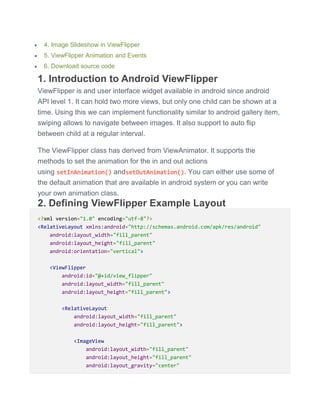  4. Image Slideshow in ViewFlipper
 5. ViewFlipper Animation and Events
 6. Download source code
1. Introduction to Android ViewFlipper
ViewFlipper is and user interface widget available in android since android
API level 1. It can hold two more views, but only one child can be shown at a
time. Using this we can implement functionality similar to android gallery item,
swiping allows to navigate between images. It also support to auto flip
between child at a regular interval.
The ViewFlipper class has derived from ViewAnimator. It supports the
methods to set the animation for the in and out actions
using setInAnimation() andsetOutAnimation(). You can either use some of
the default animation that are available in android system or you can write
your own animation class.
2. Defining ViewFlipper Example Layout
<?xml version="1.0" encoding="utf-8"?>
<RelativeLayout xmlns:android="http://schemas.android.com/apk/res/android"
android:layout_width="fill_parent"
android:layout_height="fill_parent"
android:orientation="vertical">
<ViewFlipper
android:id="@+id/view_flipper"
android:layout_width="fill_parent"
android:layout_height="fill_parent">
<RelativeLayout
android:layout_width="fill_parent"
android:layout_height="fill_parent">
<ImageView
android:layout_width="fill_parent"
android:layout_height="fill_parent"
android:layout_gravity="center"
 