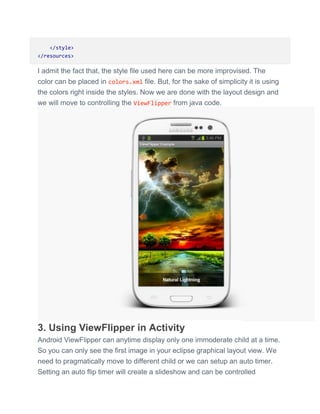 </style>
</resources>
I admit the fact that, the style file used here can be more improvised. The
color can be placed in colors.xml file. But, for the sake of simplicity it is using
the colors right inside the styles. Now we are done with the layout design and
we will move to controlling the ViewFlipper from java code.
3. Using ViewFlipper in Activity
Android ViewFlipper can anytime display only one immoderate child at a time.
So you can only see the first image in your eclipse graphical layout view. We
need to pragmatically move to different child or we can setup an auto timer.
Setting an auto flip timer will create a slideshow and can be controlled
 