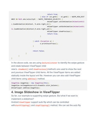 return true;
} else if (e2.getX() - e1.getX() > SWIPE_MIN_DIST
ANCE && Math.abs(velocityX) > SWIPE_THRESHOLD_VELOCITY) {
mViewFlipper.setInAnimation(AnimationUtil
s.loadAnimation(mContext, R.anim.right_in));
mViewFlipper.setOutAnimation(AnimationUti
ls.loadAnimation(mContext,R.anim.right_out));
mViewFlipper.showPrevious();
return true;
}
} catch (Exception e) {
e.printStackTrace();
}
return false;
}
}
}
In the above code, we are using GestureListener to identify the swipe gesture
and rotate between ViewFlipper child
view’s. showNext() and showPrevious()method’s are used to show the next
and previous ViewFlipper child items. All the ViewFlipper items are added
statically inside the layout xml file. However you can also add ViewFlipper
child items using addView() method.
ImageView imageView = new ImageView(this);
imageView.setImageResource(R.drawable.color_baloons);
mViewFlipper.addView(imageView);
4. Image Slideshow in ViewFlipper
So far, our example is supporting swipe gesture. But what if we want to
implement a slideshow?
Android ViewFlipper support auto flip which can be controlled
withstartFlipping() and stopFlipping() method. We can set the auto flip
 