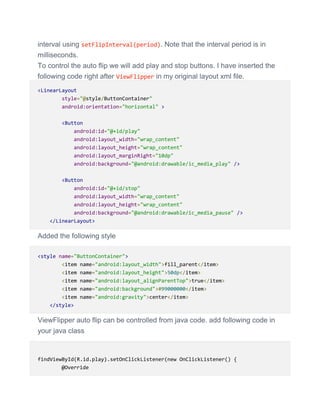 interval using setFlipInterval(period). Note that the interval period is in
milliseconds.
To control the auto flip we will add play and stop buttons. I have inserted the
following code right after ViewFlipper in my original layout xml file.
<LinearLayout
style="@style/ButtonContainer"
android:orientation="horizontal" >
<Button
android:id="@+id/play"
android:layout_width="wrap_content"
android:layout_height="wrap_content"
android:layout_marginRight="10dp"
android:background="@android:drawable/ic_media_play" />
<Button
android:id="@+id/stop"
android:layout_width="wrap_content"
android:layout_height="wrap_content"
android:background="@android:drawable/ic_media_pause" />
</LinearLayout>
Added the following style
<style name="ButtonContainer">
<item name="android:layout_width">fill_parent</item>
<item name="android:layout_height">50dp</item>
<item name="android:layout_alignParentTop">true</item>
<item name="android:background">#99000000</item>
<item name="android:gravity">center</item>
</style>
ViewFlipper auto flip can be controlled from java code. add following code in
your java class
findViewById(R.id.play).setOnClickListener(new OnClickListener() {
@Override
 