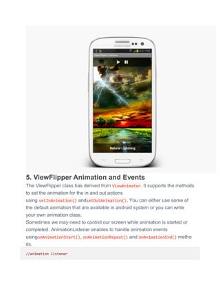 5. ViewFlipper Animation and Events
The ViewFlipper class has derived from ViewAnimator. It supports the methods
to set the animation for the in and out actions
using setInAnimation() andsetOutAnimation(). You can either use some of
the default animation that are available in android system or you can write
your own animation class.
Sometimes we may need to control our screen while animation is started or
completed. AnimationListener enables to handle animation events
usingonAnimationStart(), onAnimationRepeat() and onAnimationEnd() metho
ds.
//animation listener
 