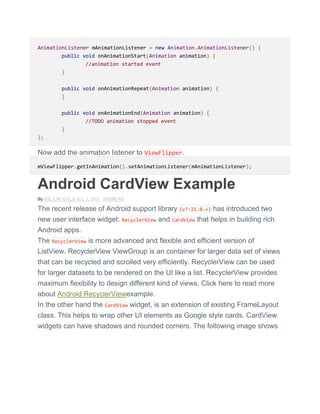 AnimationListener mAnimationListener = new Animation.AnimationListener() {
public void onAnimationStart(Animation animation) {
//animation started event
}
public void onAnimationRepeat(Animation animation) {
}
public void onAnimationEnd(Animation animation) {
//TODO animation stopped event
}
};
Now add the animation listener to ViewFlipper.
mViewFlipper.getInAnimation().setAnimationListener(mAnimationListener);
Android CardView Example
By NILANCHALA JUL 1, 2015 ANDROID
The recent release of Android support library (v7:21.0.+) has introduced two
new user interface widget: RecyclerView and CardView that helps in building rich
Android apps.
The RecyclerView is more advanced and flexible and efficient version of
ListView. RecyclerView ViewGroup is an container for larger data set of views
that can be recycled and scrolled very efficiently. RecyclerView can be used
for larger datasets to be rendered on the UI like a list. RecyclerView provides
maximum flexibility to design different kind of views. Click here to read more
about Android RecyclerViewexample.
In the other hand the CardView widget, is an extension of existing FrameLayout
class. This helps to wrap other UI elements as Google style cards. CardView
widgets can have shadows and rounded corners. The following image shows
 