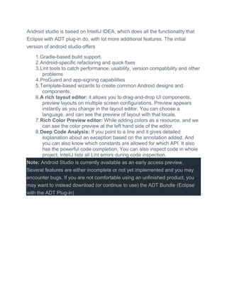Android studio is based on IntelliJ IDEA, which does all the functionality that
Eclipse with ADT plug-in do, with lot more additional features. The initial
version of android studio offers
1.Gradle-based build support.
2.Android-specific refactoring and quick fixes
3.Lint tools to catch performance, usability, version compatibility and other
problems
4.ProGuard and app-signing capabilities
5.Template-based wizards to create common Android designs and
components.
6.A rich layout editor: it allows you to drag-and-drop UI components,
preview layouts on multiple screen configurations. Preview appears
instantly as you change in the layout editor. You can choose a
language, and can see the preview of layout with that locale.
7.Rich Color Preview editor: While adding colors as a resource, and we
can see the color preview at the left hand side of the editor.
8.Deep Code Analysis: If you point to a line and it gives detailed
explanation about an exception based on the annotation added. And
you can also know which constants are allowed for which API. It also
has the powerful code completion. You can also inspect code in whole
project, InteliJ lists all Lint errors during code inspection.
Note: Android Studio is currently available as an early access preview.
Several features are either incomplete or not yet implemented and you may
encounter bugs. If you are not comfortable using an unfinished product, you
may want to instead download (or continue to use) the ADT Bundle (Eclipse
with the ADT Plug-in)
 