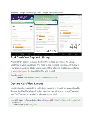 example Google card design used Google Now application.
Add CardView Support Library
Android SDK doesn’t includes the CardView class, and hence for using
CardView in your project you first need to add the card view support library to
your project. Android Studio users can add the following graddle dependency
in yourbuild.graddle file to add CardView to project.
dependencies {
compile 'com.android.support:cardview-v7:21.0.+'
}
Declare CardView Layout
Now that we have added the build dependencies to project, let us go ahead to
declare the CardView layout. In this example, we will add an ImageView and
two TextViews as shown in the following screenshot.
<android.support.v7.widget.CardView xmlns:android="http://schemas.android.com/apk
/res/android"
android:id="@+id/card_view"
 