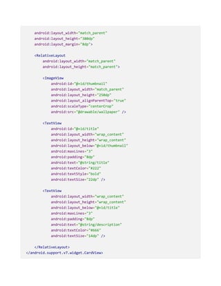 android:layout_width="match_parent"
android:layout_height="380dp"
android:layout_margin="8dp">
<RelativeLayout
android:layout_width="match_parent"
android:layout_height="match_parent">
<ImageView
android:id="@+id/thumbnail"
android:layout_width="match_parent"
android:layout_height="250dp"
android:layout_alignParentTop="true"
android:scaleType="centerCrop"
android:src="@drawable/wallpaper" />
<TextView
android:id="@+id/title"
android:layout_width="wrap_content"
android:layout_height="wrap_content"
android:layout_below="@+id/thumbnail"
android:maxLines="3"
android:padding="8dp"
android:text="@string/title"
android:textColor="#222"
android:textStyle="bold"
android:textSize="22dp" />
<TextView
android:layout_width="wrap_content"
android:layout_height="wrap_content"
android:layout_below="@+id/title"
android:maxLines="3"
android:padding="8dp"
android:text="@string/description"
android:textColor="#666"
android:textSize="14dp" />
</RelativeLayout>
</android.support.v7.widget.CardView>
 