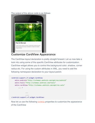 The output of the above code is as follows
Customize CardView Appearance
The CardView layout declaration is pretty straight forward. Let us now take a
look into using some of the specific CardView attributes for customization.
CardView widget allows you to control the background color, shadow, corner
radius etc. For using the custom attributes in XML, you need to add the
following namespace declaration to your layout parent.
<android.support.v7.widget.CardView
xmlns:android="http://schemas.android.com/apk/res/android"
xmlns:tools="http://schemas.android.com/tools"
xmlns:cardView="http://schemas.android.com/apk/res-auto"
... >
...
....
</android.support.v7.widget.CardView>
Now let us use the following CardView properties to customize the appearance
of the CardView
 