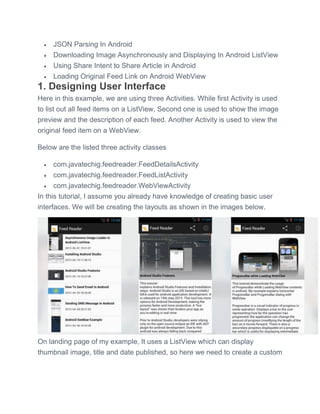  JSON Parsing In Android
 Downloading Image Asynchronously and Displaying In Android ListView
 Using Share Intent to Share Article in Android
 Loading Original Feed Link on Android WebView
1. Designing User Interface
Here in this example, we are using three Activities. While first Activity is used
to list out all feed items on a ListView, Second one is used to show the image
preview and the description of each feed. Another Activity is used to view the
original feed item on a WebView.
Below are the listed three activity classes
 com.javatechig.feedreader.FeedDetailsActivity
 com.javatechig.feedreader.FeedListActivity
 com.javatechig.feedreader.WebViewActivity
In this tutorial, I assume you already have knowledge of creating basic user
interfaces. We will be creating the layouts as shown in the images below.
On landing page of my example, It uses a ListView which can display
thumbnail image, title and date published, so here we need to create a custom
 