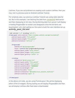 ListView. If you are not proficient on creating such custom ListView, then you
may visit my previous post on Android ListView Tutorial.
For simplicity sake, our previous ListView Tutorial was using static data for
list. But in this example, I am fetching the data from JavatechIG feed server
and then displaying on list view. During fetching data from server it will display
a loading ProgressBar on screen and disappears once the list items are
downloaded. Let’s start getting our the code to build the user interface set up.
activity_post_list.xml
<?xml version="1.0" encoding="utf-8"?>
<FrameLayout xmlns:android="http://schemas.android.com/apk/res/android"
android:layout_width="fill_parent"
android:layout_height="fill_parent"
android:orientation="vertical" >
<ProgressBar
android:id="@+id/progressBar"
style="?android:attr/progressBarStyleLarge"
android:layout_width="wrap_content"
android:layout_height="wrap_content"
android:layout_gravity="center" />
<ListView
android:id="@+id/custom_list"
android:layout_width="fill_parent"
android:layout_height="fill_parent"
android:cacheColorHint="#00000000"
android:dividerHeight="1dp"
android:focusable="false"
android:listSelector="@drawable/list_selector_flatcolor"
android:visibility="gone" />
</FrameLayout>
In the above xml code, we are using FrameLayout. We will be displaying
either of the UI widgets. During loading we will display ProgressBar and then
we will display ListView after feed data is downloaded.
 