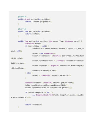 @Override
public Object getItem(int position) {
return listData.get(position);
}
@Override
public long getItemId(int position) {
return position;
}
public View getView(int position, View convertView, ViewGroup parent) {
ViewHolder holder;
if (convertView == null) {
convertView = layoutInflater.inflate(R.layout.list_row_la
yout, null);
holder = new ViewHolder();
holder.headlineView = (TextView) convertView.findViewById
(R.id.title);
holder.reportedDateView = (TextView) convertView.findView
ById(R.id.date);
holder.imageView = (ImageView) convertView.findViewById(R
.id.thumbImage);
convertView.setTag(holder);
} else {
holder = (ViewHolder) convertView.getTag();
}
FeedItem newsItem = (FeedItem) listData.get(position);
holder.headlineView.setText(newsItem.getTitle());
holder.reportedDateView.setText(newsItem.getDate());
if (holder.imageView != null) {
new ImageDownloaderTask(holder.imageView).execute(newsIte
m.getAttachmentUrl());
}
return convertView;
}
 