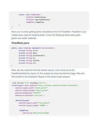 static class ViewHolder {
TextView headlineView;
TextView reportedDateView;
ImageView imageView;
}
}
Now you must be getting some compilation error for FeedItem. FeedItem is an
model class used for reading feeds. It has the following fields with public
getter and setter methods.
FeedItem.java
public class FeedItem implements Serializable {
private String title;
private String date;
private String attachmentUrl;
private String id;
private String content;
private String url;
}
Now, we are ready for the first screen layout. Let’s move on to the
FeedDetailsActivity layout. In this screen we have thumbnail image, title and
the content to be displayed. Below is the layout code snippet.
<?xml version="1.0" encoding="utf-8"?>
<LinearLayout xmlns:android="http://schemas.android.com/apk/res/android"
android:layout_width="match_parent"
android:layout_height="match_parent"
android:background="#ffffff"
android:orientation="vertical" >
<RelativeLayout
android:layout_width="fill_parent"
android:layout_height="200dp" >
<ImageView
android:id="@+id/featuredImg"
 