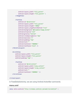 android:layout_width="fill_parent"
android:layout_height="fill_parent" >
</ImageView>
<TextView
android:id="@+id/title"
android:layout_width="fill_parent"
android:layout_height="100dp"
android:layout_alignParentBottom="true"
android:background="@drawable/image_border"
android:ellipsize="end"
android:gravity="bottom"
android:lineSpacingExtra="3dp"
android:maxLines="2"
android:padding="5dp"
android:text=""
android:textColor="#00000c"
android:textStyle="bold" />
</RelativeLayout>
<ScrollView
android:layout_width="fill_parent"
android:layout_height="fill_parent"
android:padding="5dp" >
<TextView
android:id="@+id/content"
android:layout_width="wrap_content"
android:layout_height="wrap_content"
android:text=""
android:textColor="#00000c" />
</ScrollView>
</LinearLayout>
In FeedDetailsActivity, we are using Android ActionBar commands.
menu.xml
<menu xmlns:android="http://schemas.android.com/apk/res/android" >
 