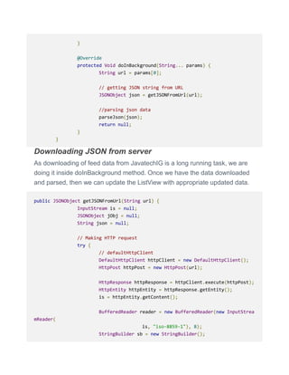 }
@Override
protected Void doInBackground(String... params) {
String url = params[0];
// getting JSON string from URL
JSONObject json = getJSONFromUrl(url);
//parsing json data
parseJson(json);
return null;
}
}
Downloading JSON from server
As downloading of feed data from JavatechIG is a long running task, we are
doing it inside doInBackground method. Once we have the data downloaded
and parsed, then we can update the ListView with appropriate updated data.
public JSONObject getJSONFromUrl(String url) {
InputStream is = null;
JSONObject jObj = null;
String json = null;
// Making HTTP request
try {
// defaultHttpClient
DefaultHttpClient httpClient = new DefaultHttpClient();
HttpPost httpPost = new HttpPost(url);
HttpResponse httpResponse = httpClient.execute(httpPost);
HttpEntity httpEntity = httpResponse.getEntity();
is = httpEntity.getContent();
BufferedReader reader = new BufferedReader(new InputStrea
mReader(
is, "iso-8859-1"), 8);
StringBuilder sb = new StringBuilder();
 