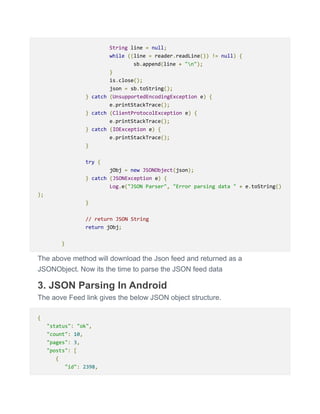 String line = null;
while ((line = reader.readLine()) != null) {
sb.append(line + "n");
}
is.close();
json = sb.toString();
} catch (UnsupportedEncodingException e) {
e.printStackTrace();
} catch (ClientProtocolException e) {
e.printStackTrace();
} catch (IOException e) {
e.printStackTrace();
}
try {
jObj = new JSONObject(json);
} catch (JSONException e) {
Log.e("JSON Parser", "Error parsing data " + e.toString()
);
}
// return JSON String
return jObj;
}
The above method will download the Json feed and returned as a
JSONObject. Now its the time to parse the JSON feed data
3. JSON Parsing In Android
The aove Feed link gives the below JSON object structure.
{
"status": "ok",
"count": 10,
"pages": 3,
"posts": [
{
"id": 2398,
 