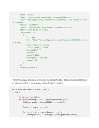 "type": "post",
"slug": "asynchronous-image-loader-in-android-listview",
"url": "http://javatechig.com/android/asynchronous-image-loader-in-andro
id-listview/",
"status": "publish",
"title": "Asynchronous Image Loader in Android ListView",
"date": "2013-06-01 19:31:07",
"attachments": [
{
"id": 2402,
"url": "http://javatechig.com/wp-content/uploads/2013/06/Async_Lis
tView.png",
"slug": "async_listview",
"title": "Async_ListView",
"description": "",
"caption": "",
"parent": 2398,
"mime_type": "image/png",
"images": []
}
],
"comment_count": 3
}
]
}
From this above structure we will be needing the title, date, url and attachment
url. check out the code snippet below for json parsing.
public void parseJson(JSONObject json) {
try {
// parsing json object
if (json.getString("status").equalsIgnoreCase("ok")) {
JSONArray posts = json.getJSONArray("posts");
feedList = new ArrayList();
for (int i = 0; i < posts.length(); i++) {
JSONObject post = (JSONObject) posts.getJSONObject(i);
 