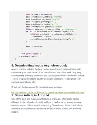 FeedItem item = new FeedItem();
item.setTitle(post.getString("title"));
item.setDate(post.getString("date"));
item.setId(post.getString("id"));
item.setUrl(post.getString("url"));
item.setContent(post.getString("content"));
JSONArray attachments = post.getJSONArray("attachments");
if (null != attachments && attachments.length() > 0) {
JSONObject attachment = attachments.getJSONObject(0);
if (attachment != null)
item.setAttachmentUrl(attachment.getString("url"));
}
feedList.add(item);
}
}
} catch (JSONException e) {
e.printStackTrace();
}
}
4. Downloading Image Asynchronously
A good practice to bring the best performance for android application is to
make sure your main thread does the minimum amount of work. Any long
running tasks or heavy operations are usually performed in a different thread.
Typical long running tasks could be network operations, reading files form
memory, animations, etc.
Check out the below post for detailed implementation
http://javatechig.com/android/asynchronous-image-loader-in-android-listview/
5. Share Article in Android
One of the best and most useful feature is sharing of information across
different social networks. Android platform provides handy way of sharing
contents across different application using Share Intent. It lists out all of the
available application that can handle the share event. Check out the code
snippet
 