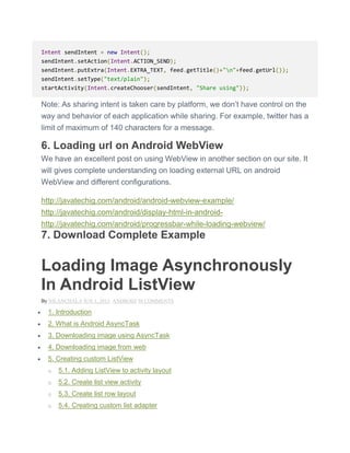 Intent sendIntent = new Intent();
sendIntent.setAction(Intent.ACTION_SEND);
sendIntent.putExtra(Intent.EXTRA_TEXT, feed.getTitle()+"n"+feed.getUrl());
sendIntent.setType("text/plain");
startActivity(Intent.createChooser(sendIntent, "Share using"));
Note: As sharing intent is taken care by platform, we don’t have control on the
way and behavior of each application while sharing. For example, twitter has a
limit of maximum of 140 characters for a message.
6. Loading url on Android WebView
We have an excellent post on using WebView in another section on our site. It
will gives complete understanding on loading external URL on android
WebView and different configurations.
http://javatechig.com/android/android-webview-example/
http://javatechig.com/android/display-html-in-android-
http://javatechig.com/android/progressbar-while-loading-webview/
7. Download Complete Example
Loading Image Asynchronously
In Android ListView
By NILANCHALA JUN 1, 2013 ANDROID 50 COMMENTS
 1. Introduction
 2. What is Android AsyncTask
 3. Downloading image using AsyncTask
 4. Downloading image from web
 5. Creating custom ListView
o 5.1. Adding ListView to activity layout
o 5.2. Create list view activity
o 5.3. Create list row layout
o 5.4. Creating custom list adapter
 