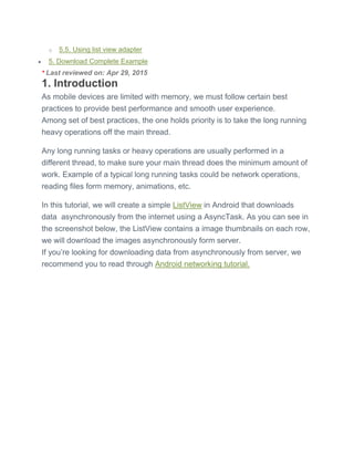 o 5.5. Using list view adapter
 5. Download Complete Example
* Last reviewed on: Apr 29, 2015
1. Introduction
As mobile devices are limited with memory, we must follow certain best
practices to provide best performance and smooth user experience.
Among set of best practices, the one holds priority is to take the long running
heavy operations off the main thread.
Any long running tasks or heavy operations are usually performed in a
different thread, to make sure your main thread does the minimum amount of
work. Example of a typical long running tasks could be network operations,
reading files form memory, animations, etc.
In this tutorial, we will create a simple ListView in Android that downloads
data asynchronously from the internet using a AsyncTask. As you can see in
the screenshot below, the ListView contains a image thumbnails on each row,
we will download the images asynchronously form server.
If you’re looking for downloading data from asynchronously from server, we
recommend you to read through Android networking tutorial.
 